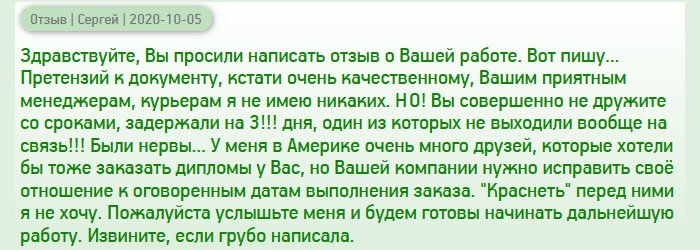 diplomanrussia.com День добрый, вы просили после получения документа написать отзыв о вашей работе. Сегодня получил диплом магистра, и теперь могу объективно написать о том, с чем пришлось столкнуться. Документ пришел очень качественным, поэтому к нему претензий не имею. Понравились также менеджеры, которые были любезными и вежливый курьер. НО! Сроки оговаривались одни, а задержка произошла на целых 3 дня!!! В один из этих дней я сильно перенервничал, ведь никто не брал трубку. Разве так можно??? Были нервы... У меня много друзей в разных странах, которым нужен дубликат диплома, но вашей компании нужно исправить свое отношение к оговоренным срокам. Пока рекомендовать не буду, потому что не хочется краснеть перед ними. Пожалуйста, исправьте свой недостаток и тогда сможем дальше сотрудничать. Прошу прощение, если выразился грубо.